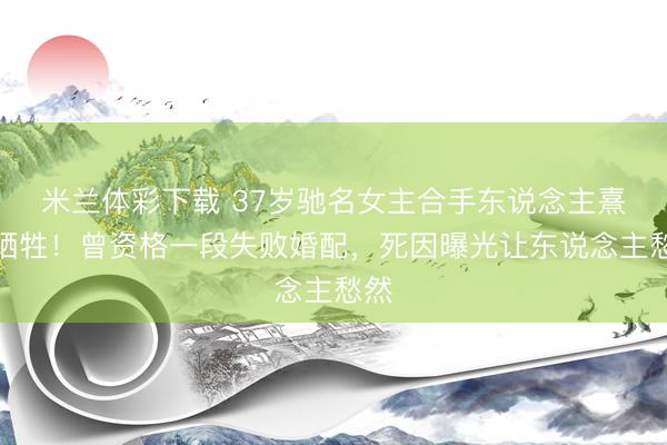 米兰体彩下载 37岁驰名女主合手东说念主熹菲牺牲！曾资格一段失败婚配，死因曝光让东说念主愁然