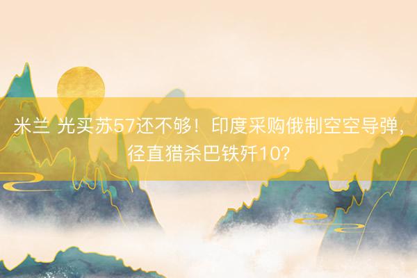 米兰 光买苏57还不够！印度采购俄制空空导弹，径直猎杀巴铁歼10？