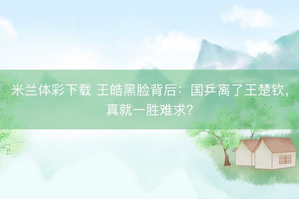 米兰体彩下载 王皓黑脸背后：国乒离了王楚钦，真就一胜难求？