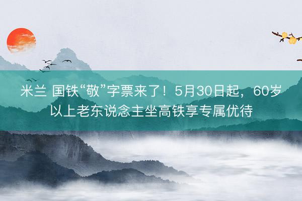 米兰 国铁“敬”字票来了！5月30日起，60岁以上老东说念主坐高铁享专属优待