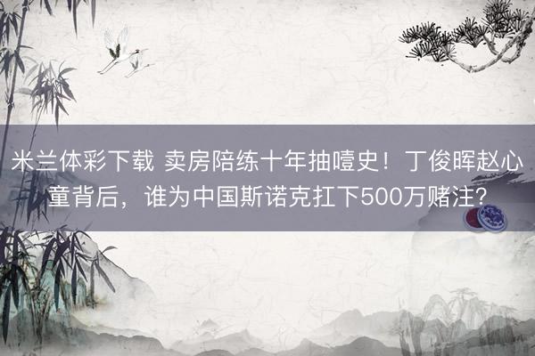 米兰体彩下载 卖房陪练十年抽噎史！丁俊晖赵心童背后，谁为中国斯诺克扛下500万赌注？