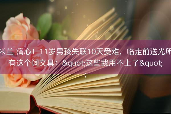 米兰 痛心！11岁男孩失联10天受难，临走前送光所有这个词文具："这些我用不上了"