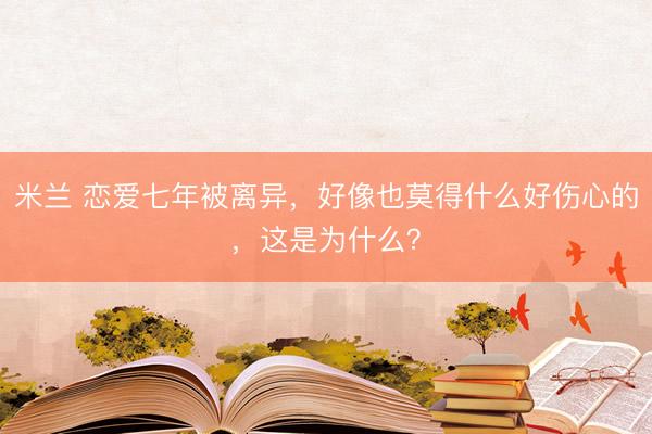 米兰 恋爱七年被离异，好像也莫得什么好伤心的，这是为什么？