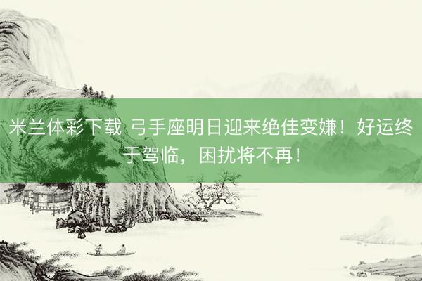 米兰体彩下载 弓手座明日迎来绝佳变嫌！好运终于驾临，困扰将不再！