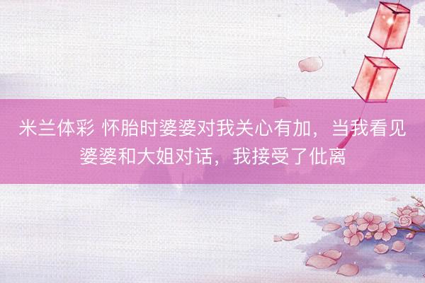 米兰体彩 怀胎时婆婆对我关心有加，当我看见婆婆和大姐对话，我接受了仳离