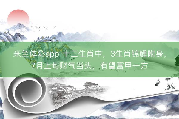 米兰体彩app 十二生肖中，3生肖锦鲤附身，7月上旬财气当头，有望富甲一方