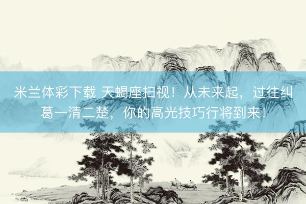 米兰体彩下载 天蝎座扫视！从未来起，过往纠葛一清二楚，你的高光技巧行将到来！