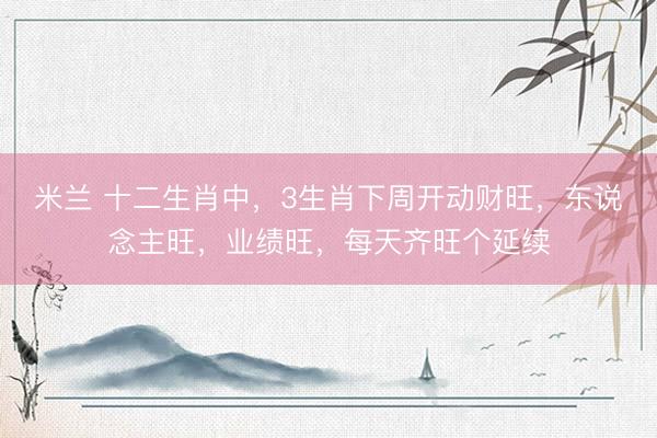 米兰 十二生肖中，3生肖下周开动财旺，东说念主旺，业绩旺，每天齐旺个延续