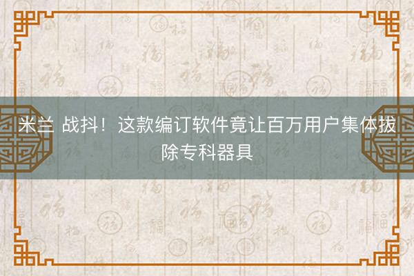 米兰 战抖！这款编订软件竟让百万用户集体拔除专科器具