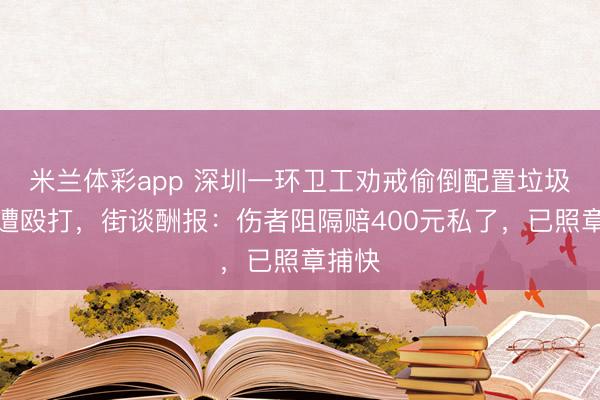 米兰体彩app 深圳一环卫工劝戒偷倒配置垃圾须眉遭殴打，街谈酬报：伤者阻隔赔400元私了，已照章捕快