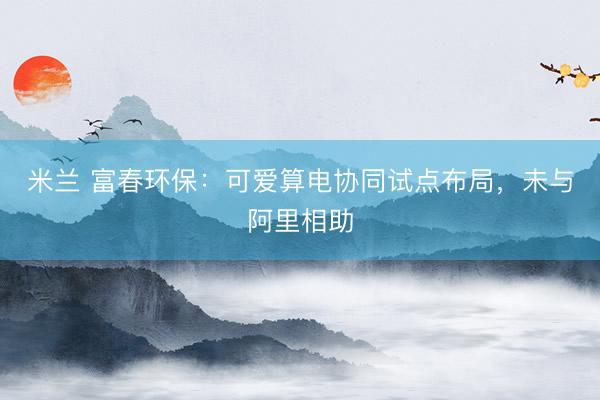 米兰 富春环保：可爱算电协同试点布局，未与阿里相助