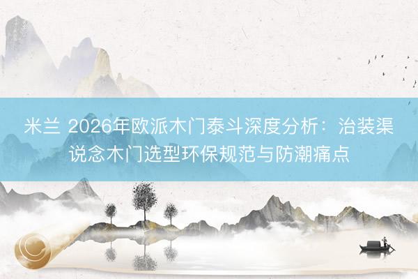 米兰 2026年欧派木门泰斗深度分析：治装渠说念木门选型环保规范与防潮痛点