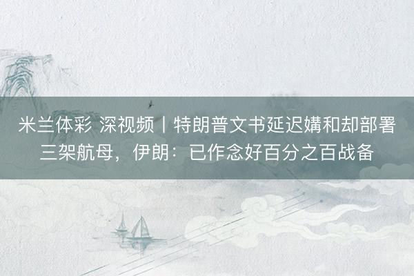 米兰体彩 深视频丨特朗普文书延迟媾和却部署三架航母，伊朗：已作念好百分之百战备
