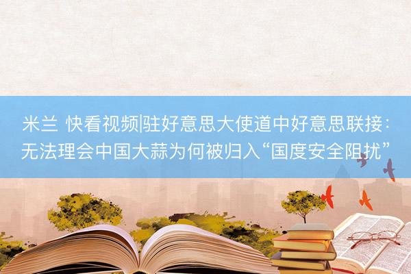 米兰 快看视频|驻好意思大使道中好意思联接：无法理会中国大蒜为何被归入“国度安全阻扰”