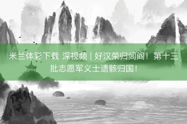 米兰体彩下载 深视频 | 好汉荣归闾阎！第十三批志愿军义士遗骸归国！