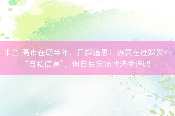 米兰 高市在朝半年，日媒追思：热衷在社媒发布“自私信息”，但自民党场地选举连败