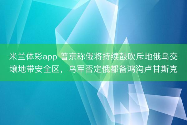 米兰体彩app 普京称俄将持续鼓吹斥地俄乌交壤地带安全区，乌军否定俄都备鸿沟卢甘斯克