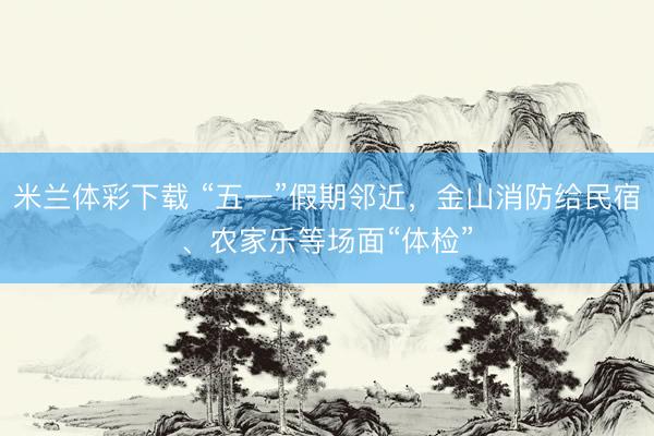 米兰体彩下载 “五一”假期邻近，金山消防给民宿、农家乐等场面“体检”