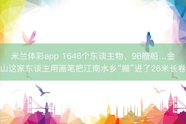 米兰体彩app 1646个东谈主物、98艘船…金山这家东谈主用画笔把江南水乡“搬”进了26米长卷