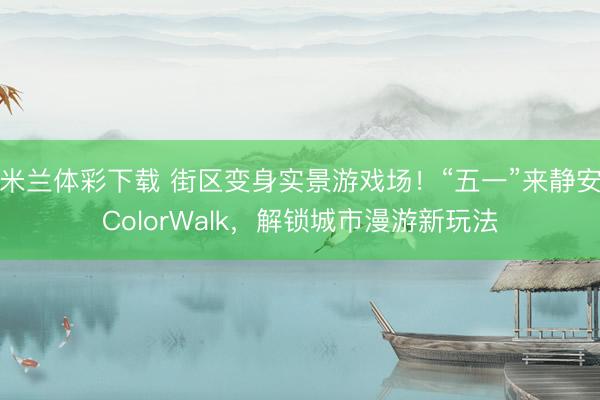 米兰体彩下载 街区变身实景游戏场！“五一”来静安ColorWalk，解锁城市漫游新玩法