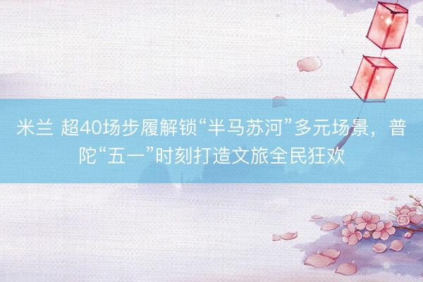 米兰 超40场步履解锁“半马苏河”多元场景，普陀“五一”时刻打造文旅全民狂欢