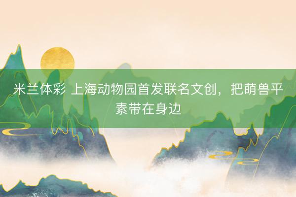 米兰体彩 上海动物园首发联名文创，把萌兽平素带在身边