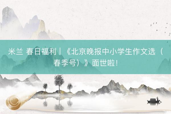 米兰 春日福利 | 《北京晚报中小学生作文选（春季号）》面世啦！
