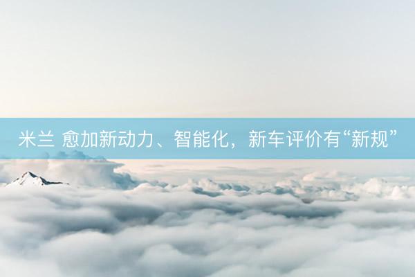 米兰 愈加新动力、智能化，新车评价有“新规”