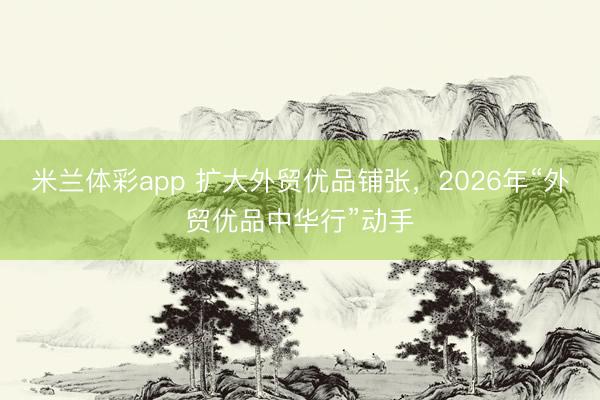 米兰体彩app 扩大外贸优品铺张，2026年“外贸优品中华行”动手