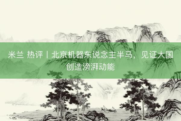 米兰 热评丨北京机器东说念主半马，见证大国创造滂湃动能