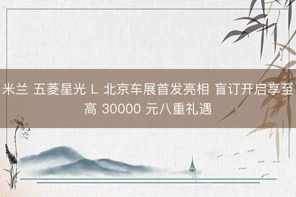 米兰 五菱星光 L 北京车展首发亮相 盲订开启享至高 30000 元八重礼遇